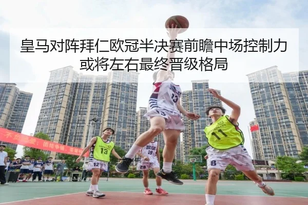 皇马对阵拜仁欧冠半决赛前瞻中场控制力或将左右最终晋级格局