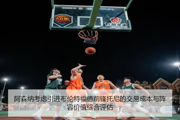 阿森纳考虑引进布伦特福德前锋托尼的交易成本与阵容价值综合评估