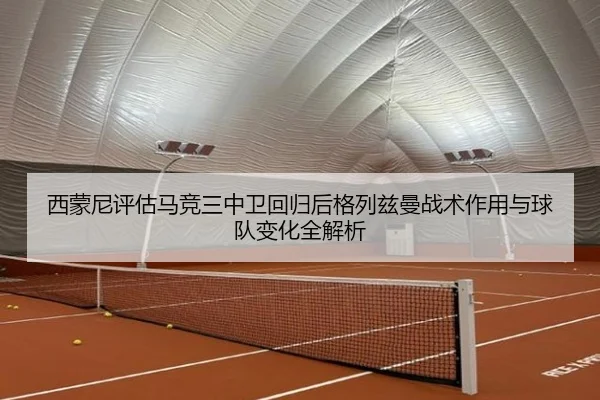西蒙尼评估马竞三中卫回归后格列兹曼战术作用与球队变化全解析