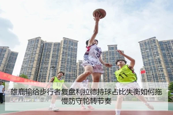 雄鹿输给步行者复盘利拉德持球占比失衡如何拖慢防守轮转节奏