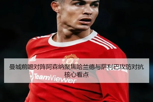 曼城前瞻对阵阿森纳聚焦哈兰德与萨利巴攻防对抗核心看点