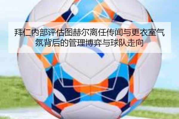 拜仁内部评估图赫尔离任传闻与更衣室气氛背后的管理博弈与球队走向