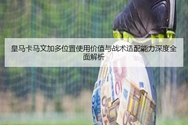 皇马卡马文加多位置使用价值与战术适配能力深度全面解析