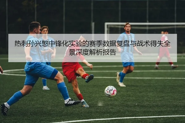 热刺孙兴慜中锋化实验的赛季数据复盘与战术得失全景深度解析报告
