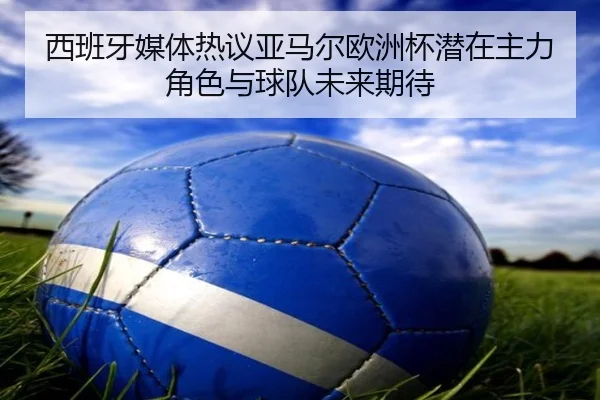 西班牙媒体热议亚马尔欧洲杯潜在主力角色与球队未来期待