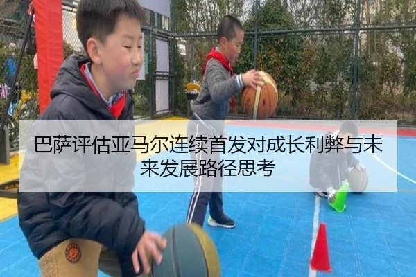 巴萨评估亚马尔连续首发对成长利弊与未来发展路径思考