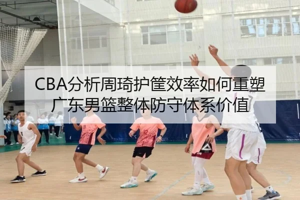 CBA分析周琦护筐效率如何重塑广东男篮整体防守体系价值