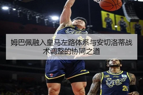 姆巴佩融入皇马左路体系与安切洛蒂战术调整的协同之道