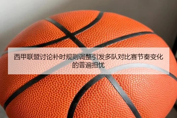 西甲联盟讨论补时规则调整引发多队对比赛节奏变化的普遍担忧