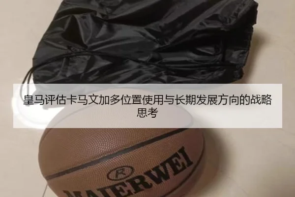 皇马评估卡马文加多位置使用与长期发展方向的战略思考