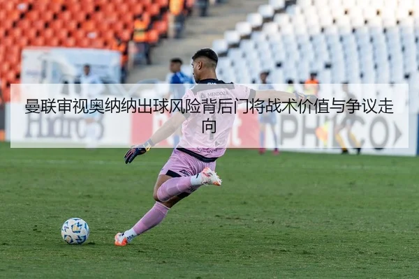 曼联审视奥纳纳出球风险背后门将战术价值与争议走向