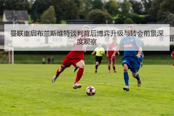 曼联重启布兰斯维特谈判背后博弈升级与转会前景深度观察