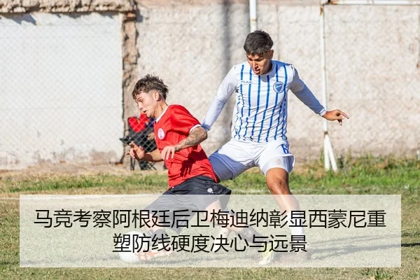 马竞考察阿根廷后卫梅迪纳彰显西蒙尼重塑防线硬度决心与远景